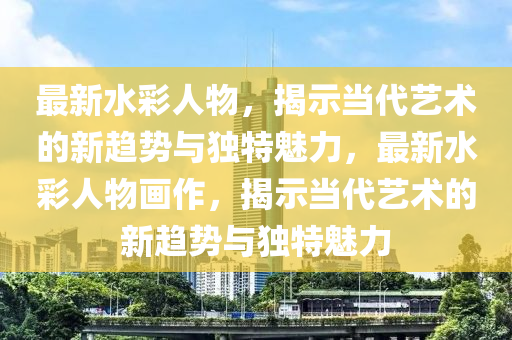 最新水彩人物,揭示当代艺术的新趋势与独特魅力,最新水彩人物画作,揭示当代艺术的新趋势与独特魅力中山市多米克自动化设备有限公司