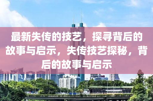 最新失传的技艺,探寻背后的故事与启示,失传技艺探秘,背后的故事与启示中山市多米克自动化设备有限公司