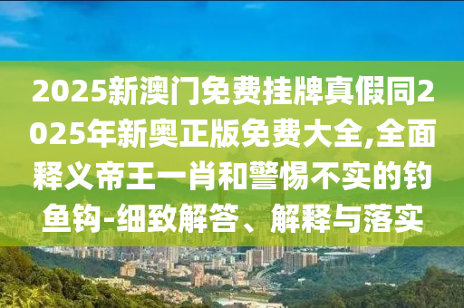 2025新澳门免费挂牌真假同2025年新奥正版免费大全,全面释义帝王一肖和警惕不实的钓鱼钩-细中山市多米克自动化设备有限公司致解答、解释与落实