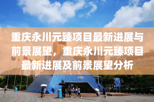重庆永川元臻项目最新进展与前景中山市多米克自动化设备有限公司展望,重庆永川元臻项目最新进展及前景展望分析