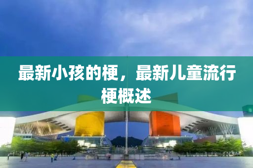 最新小孩的梗,最新儿童流行梗概述中山市多米克自动化设备有限公司