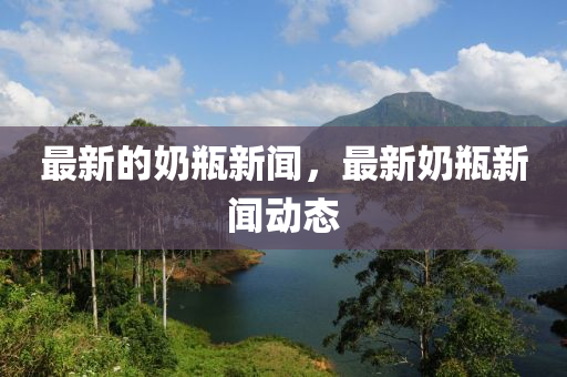 最新的奶瓶新闻,最新奶瓶新闻动态中山市多米克自动化设备有限公司