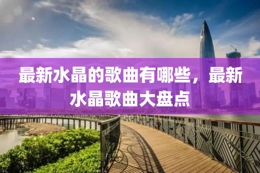 中山市多米克自动化设备有限公司最新水晶的歌曲有哪些,最新水晶歌曲大盘点