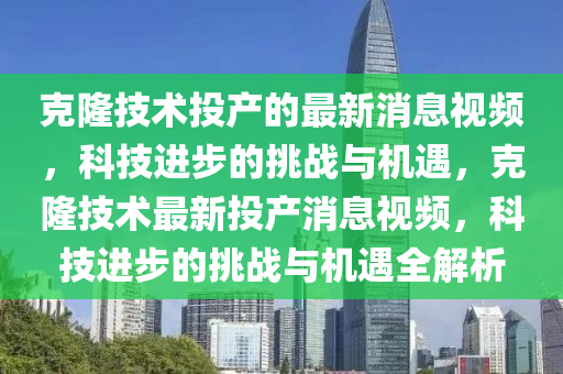 克隆技术投产的最新消息视频,科技进步的挑战与机遇,克隆技术最新投产消息视频,科技进步的挑战与机遇全解析中山市多米克自动化设备有限公司