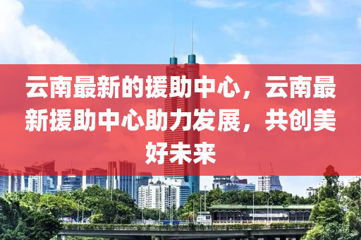 云南最新的援助中心,云南最新援助中心助力发展,共创美好未来中山市多米克自动化设备有限公司