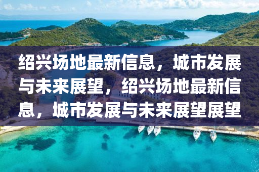 绍兴场地最新信息，城市发展与未来展望，绍兴场地最新信息中山市多米克自动化设备有限公司，城市发展与未来展望展望