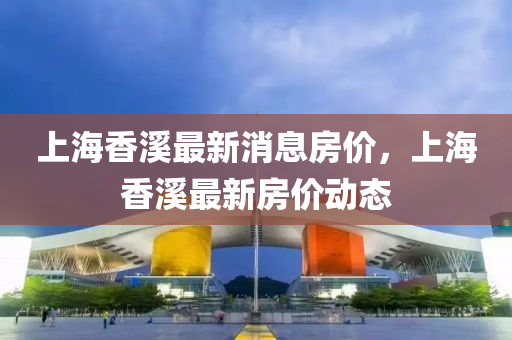 上海香溪最新消息房价,上海香溪最新房价动中山市多米克自动化设备有限公司态