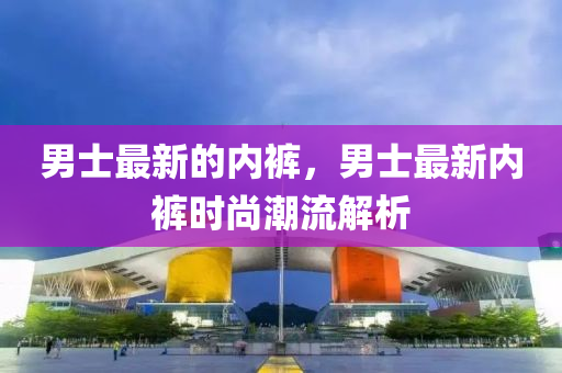 男士最新的内裤,男士最新中山市多米克自动化设备有限公司内裤时尚潮流解析