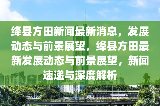 绛县方田新闻最新消息,发展动态与前景展望,绛县方田最新发展动态与前景展望,新闻速递与深度解析中山市多米克自动化设备有限公司