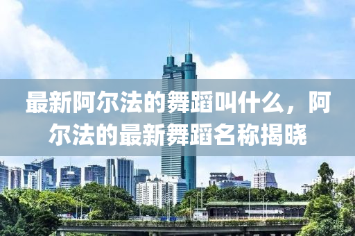 最新阿尔法的舞蹈叫什么,阿尔法的最新舞蹈名称揭晓中山市多米克自动化设备有限公司