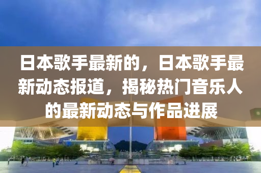 日本歌手最新的,日本歌手最新动态报道,揭秘热门音乐人的最新动态与作品进展