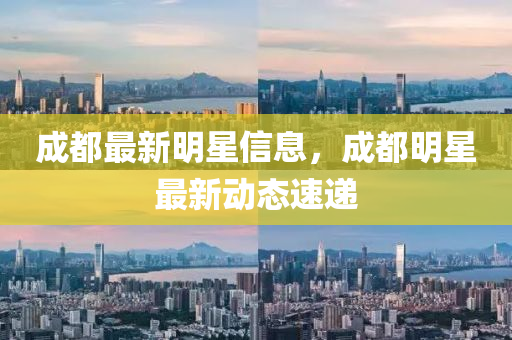 成都最新明星信息,成都明星最新动态速递