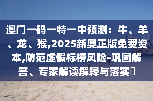 澳门一码一特一中预测:牛、羊、龙、猴,2025新奥正版免费资本,防范虚假标榜风险-巩固解答、专家解读解释与落实