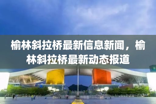 榆林斜拉桥最新信息新闻,榆林斜拉桥最新动态报道