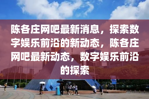 陈各庄网吧最新消息,探索数字娱乐前沿的新动态,陈各庄网吧最新动态,数字娱乐前沿的探索