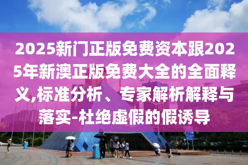 2025新门正版免费资本跟2025年新澳正版免费大全的全面释义,标准分析、专家解析解释与落实-杜绝虚假的假诱导中山市多米克自动化设备有限公司