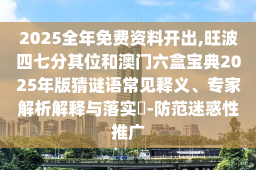 2025全年免费资料开出,旺波四七分其位和澳门六盒宝典2025年版猜谜语常见释义、专家解析解释与落实-防范迷惑性推广