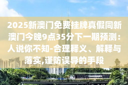 2025新澳门免费挂牌真假同新澳门今晚9点35分下一期预测:人说你不知-合理释义、解释与落实,谨防误导的手段