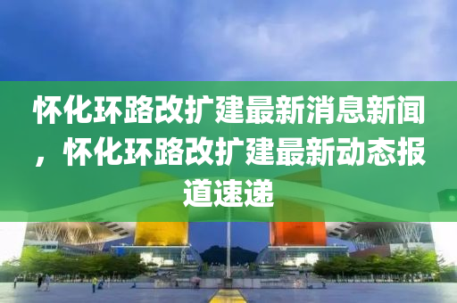 怀化环路改扩建最新消息新闻,怀化环路改扩建最新动态报道速中山市多米克自动化设备有限公司递