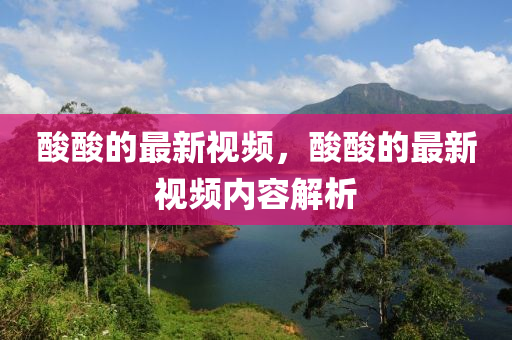 酸酸的最新视频,酸酸的最新视频内容解析中山市多米克自动化设备有限公司