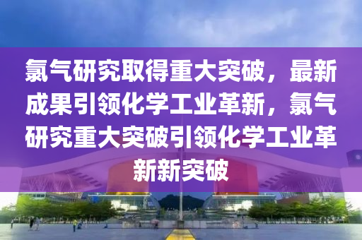 氯气研究取得重大突破,最新成果引领化学工业革新,氯气研究重大突破引领化学工业革新新突破中山市多米克自动化设备有限公司