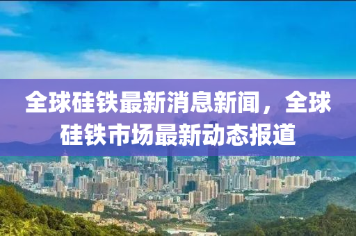 全球硅铁最新消息新闻,全球硅铁市场最新动态报道中山市多米克自动化设备有限公司